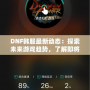 DNF韓服最新動態(tài)：探索未來游戲趨勢，了解即將上線的新內(nèi)容！