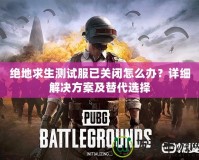 絕地求生測試服已關(guān)閉怎么辦？詳細(xì)解決方案及替代選擇