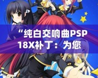 “純白交響曲PSP18X補(bǔ)?。簽槟挠螒蝮w驗(yàn)增添無(wú)限精彩”