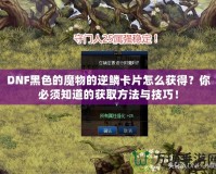DNF黑色的魔物的逆鱗卡片怎么獲得？你必須知道的獲取方法與技巧！