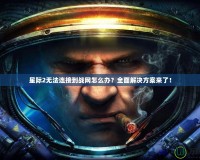 星際2無法連接到戰(zhàn)網(wǎng)怎么辦？全面解決方案來了！