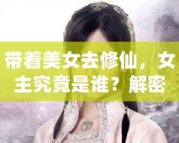 帶著美女去修仙，女主究竟是誰？解密那些藏在修仙世界中的絕美傳奇！