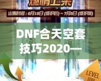 DNF合天空套技巧2020——輕松獲取極品裝備，讓你成為戰(zhàn)場(chǎng)上的絕對(duì)主宰！