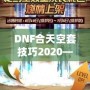 DNF合天空套技巧2020——輕松獲取極品裝備，讓你成為戰(zhàn)場上的絕對主宰！