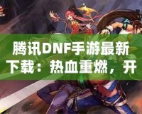 騰訊DNF手游最新下載：熱血重燃，開啟你的地下城冒險(xiǎn)之旅！