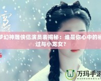 夢幻神雕俠侶演員表揭秘：誰是你心中的楊過與小龍女？
