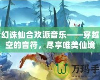 夢(mèng)幻誅仙合歡派音樂(lè)——穿越時(shí)空的音符，盡享唯美仙境