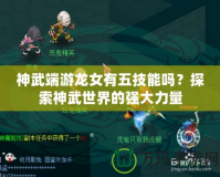神武端游龍女有五技能嗎？探索神武世界的強(qiáng)大力量