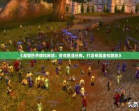 《魔獸世界模擬網站：帶你重溫經典，打造專屬虛擬冒險》