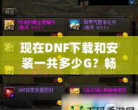 現(xiàn)在DNF下載和安裝一共多少G？暢玩地下城與勇士所需的內(nèi)存解析！