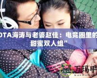 DOTA海濤與老婆趙佳：電競(jìng)?cè)锏摹疤鹈垭p人組”