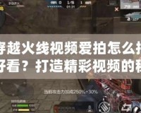 穿越火線視頻愛拍怎么拍好看？打造精彩視頻的秘訣揭秘