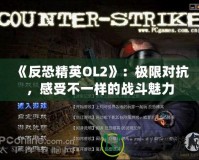 《反恐精英OL2》：極限對(duì)抗，感受不一樣的戰(zhàn)斗魅力