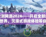公測網(wǎng)游2024——開啟全新虛擬世界，沉浸式游戲體驗等你來戰(zhàn)！