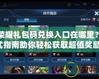 王者榮耀禮包碼兌換入口在哪里？一站式指南助你輕松獲取超值獎(jiǎng)勵(lì)！