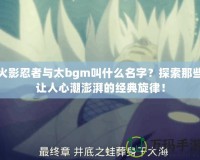 火影忍者與太bgm叫什么名字？探索那些讓人心潮澎湃的經(jīng)典旋律！