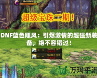 DNF藍色颶風：引爆激情的超強新裝備，絕不容錯過！
