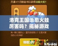 洛克王國治愈火娃厲害嗎？揭秘游戲中的強(qiáng)大戰(zhàn)力與無敵技能！