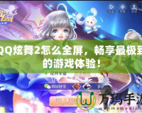 QQ炫舞2怎么全屏，暢享最極致的游戲體驗！