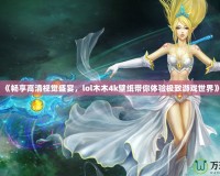 《暢享高清視覺盛宴，lol木木4k壁紙帶你體驗(yàn)極致游戲世界》