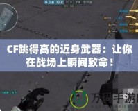 CF跳得高的近身武器：讓你在戰(zhàn)場(chǎng)上瞬間致命！