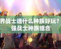 魔獸世界戰(zhàn)士選什么種族好玩？解密最強戰(zhàn)士種族組合