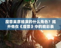 魔獸吳彥祖演的什么角色？揭開(kāi)他在《魔獸》中的精彩表現(xiàn)