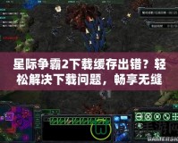 星際爭霸2下載緩存出錯？輕松解決下載問題，暢享無縫游戲體驗！