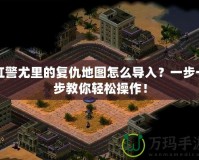 紅警尤里的復仇地圖怎么導入？一步一步教你輕松操作！