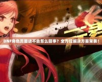 DNF角色頁面進不去怎么回事？全方位解決方案來襲！