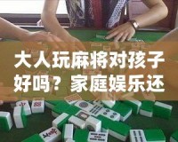 大人玩麻將對(duì)孩子好嗎？家庭娛樂(lè)還是隱形危害？