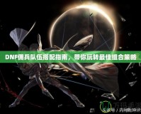 DNF傭兵隊伍搭配指南，帶你玩轉(zhuǎn)最佳組合策略