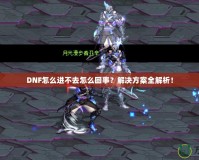 DNF怎么進(jìn)不去怎么回事？解決方案全解析！