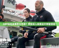 DNF遠古深淵怎么開啟？帶你深入探索這片神秘領(lǐng)域！