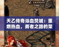 天乙傳奇浴血焚城：重燃熱血，勇者之路的榮耀與挑戰(zhàn)