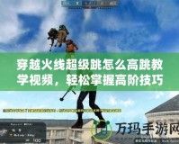 穿越火線超級跳怎么高跳教學視頻，輕松掌握高階技巧！