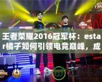王者榮耀2016冠軍杯：estar橘子如何引領電競巔峰，成就傳奇