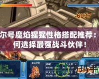 賽爾號(hào)魔焰猩猩性格搭配推薦：如何選擇最強(qiáng)戰(zhàn)斗伙伴！