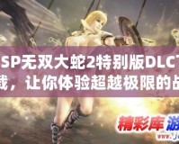 PSP無雙大蛇2特別版DLC下載，讓你體驗(yàn)超越極限的戰(zhàn)斗快感！