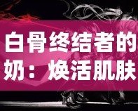 白骨終結(jié)者的奶：煥活肌膚的秘密武器，逆齡神奇之選