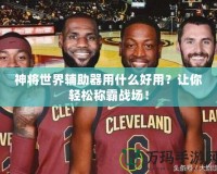 神將世界輔助器用什么好用？讓你輕松稱霸戰(zhàn)場！