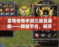 至尊傳奇手游三端互通版——跨越平臺，暢享極致戰(zhàn)斗體驗！