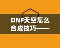 DNF天空怎么合成技巧——最全攻略，助你輕松提升角色戰(zhàn)力