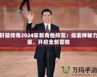 軒轅傳奇2024年新角色預(yù)覽：探索神秘力量，開啟全新冒險(xiǎn)