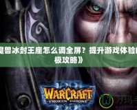 《魔獸冰封王座怎么調(diào)全屏？提升游戲體驗的終極攻略》
