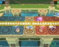 DNF青哥布林卡片在哪獲得？揭秘最全獲取途徑與技巧