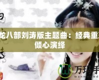 天龍八部劉濤版主題曲：經(jīng)典重現(xiàn)，傾心演繹