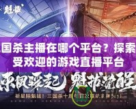 三國(guó)殺主播在哪個(gè)平臺(tái)？探索最受歡迎的游戲直播平臺(tái)