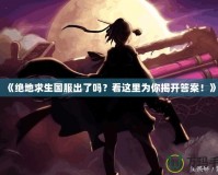 《絕地求生國服出了嗎？看這里為你揭開答案！》