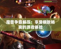 魔獸爭(zhēng)霸解壓：享受極致暢爽的游戲體驗(yàn)